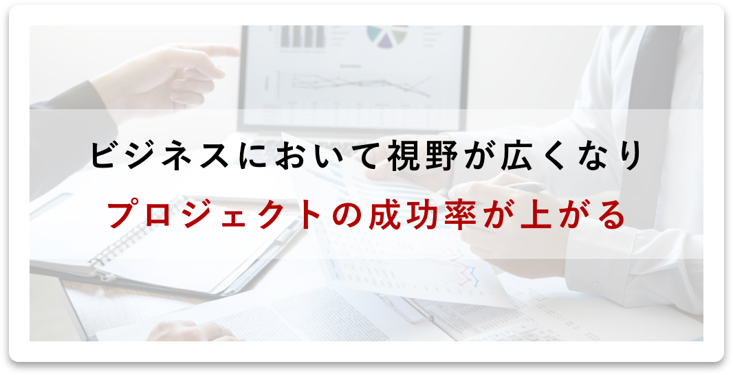 ビジネスにおいて視野が広くなり、プロジェクトの成功率が上がる